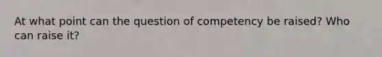 At what point can the question of competency be raised? Who can raise it?