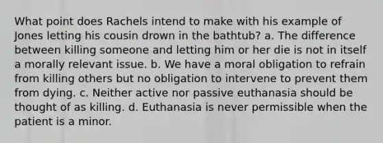 What point does Rachels intend to make with his example of Jones letting his cousin drown in the bathtub? a. The difference between killing someone and letting him or her die is not in itself a morally relevant issue. b. We have a moral obligation to refrain from killing others but no obligation to intervene to prevent them from dying. c. Neither active nor passive euthanasia should be thought of as killing. d. Euthanasia is never permissible when the patient is a minor.