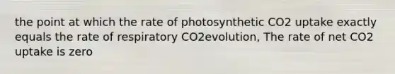 the point at which the rate of photosynthetic CO2 uptake exactly equals the rate of respiratory CO2evolution, The rate of net CO2 uptake is zero