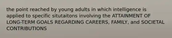 the point reached by young adults in which intelligence is applied to specific situtaitons involving the ATTAINMENT OF LONG-TERM GOALS REGARDING CAREERS, FAMILY, and SOCIETAL CONTRIBUTIONS