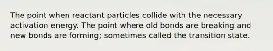 The point when reactant particles collide with the necessary activation energy. The point where old bonds are breaking and new bonds are forming; sometimes called the transition state.