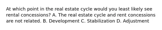 At which point in the real estate cycle would you least likely see rental concessions? A. The real estate cycle and rent concessions are not related. B. Development C. Stabilization D. Adjustment