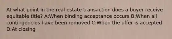 At what point in the real estate transaction does a buyer receive equitable title? A:When binding acceptance occurs B:When all contingencies have been removed C:When the offer is accepted D:At closing