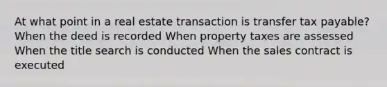 At what point in a real estate transaction is transfer tax payable? When the deed is recorded When property taxes are assessed When the title search is conducted When the sales contract is executed