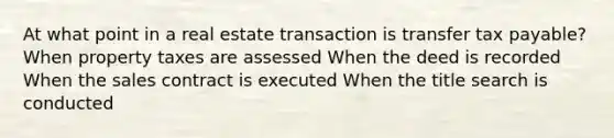 At what point in a real estate transaction is transfer tax payable? When property taxes are assessed When the deed is recorded When the sales contract is executed When the title search is conducted