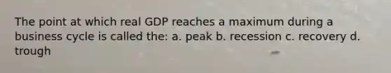 The point at which real GDP reaches a maximum during a business cycle is called the: a. peak b. recession c. recovery d. trough