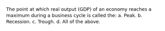 The point at which real output (GDP) of an economy reaches a maximum during a business cycle is called the: a. Peak. b. Recession. c. Trough. d. All of the above.