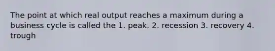 The point at which real output reaches a maximum during a business cycle is called the 1. peak. 2. recession 3. recovery 4. trough