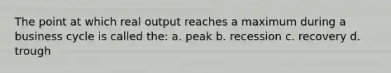 The point at which real output reaches a maximum during a business cycle is called the: a. peak b. recession c. recovery d. trough