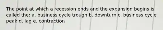 The point at which a recession ends and the expansion begins is called the: a. business cycle trough b. downturn c. business cycle peak d. lag e. contraction