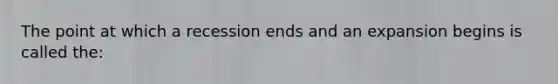 The point at which a recession ends and an expansion begins is called the: