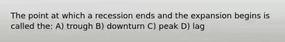 The point at which a recession ends and the expansion begins is called the: A) trough B) downturn C) peak D) lag