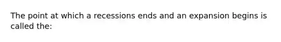 The point at which a recessions ends and an expansion begins is called the: