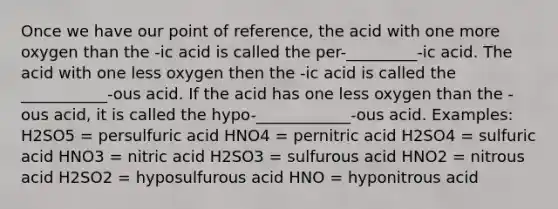 Once we have our point of reference, the acid with one more oxygen than the -ic acid is called the per-_________-ic acid. The acid with one less oxygen then the -ic acid is called the ___________-ous acid. If the acid has one less oxygen than the -ous acid, it is called the hypo-____________-ous acid. Examples: H2SO5 = persulfuric acid HNO4 = pernitric acid H2SO4 = sulfuric acid HNO3 = nitric acid H2SO3 = sulfurous acid HNO2 = nitrous acid H2SO2 = hyposulfurous acid HNO = hyponitrous acid