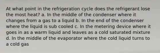 At what point in the refrigeration cycle does the refrigerant lose the most heat? a. In the middle of the condenser where it changes from a gas to a liquid b. In the end of the condenser where the liquid is sub cooled c. In the metering device where it goes in as a warm liquid and leaves as a cold saturated mixture d. In the middle of the evaporator where the cold liquid turns to a cold gas