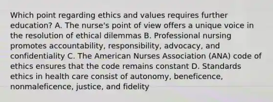 Which point regarding ethics and values requires further education? A. The nurse's point of view offers a unique voice in the resolution of ethical dilemmas B. Professional nursing promotes accountability, responsibility, advocacy, and confidentiality C. The American Nurses Association (ANA) code of ethics ensures that the code remains constant D. Standards ethics in health care consist of autonomy, beneficence, nonmaleficence, justice, and fidelity