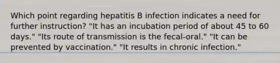 Which point regarding hepatitis B infection indicates a need for further instruction? "It has an incubation period of about 45 to 60 days." "Its route of transmission is the fecal-oral." "It can be prevented by vaccination." "It results in chronic infection."