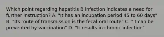 Which point regarding hepatitis B infection indicates a need for further instruction? A. "It has an incubation period 45 to 60 days" B. "Its route of transmission is the fecal-oral route" C. "It can be prevented by vaccination" D. "It results in chronic infection"