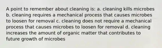 A point to remember about cleaning is: a. cleaning kills microbes b. cleaning requires a mechanical process that causes microbes to loosen for removal c. cleaning does not require a mechanical process that causes microbes to loosen for removal d. cleaning increases the amount of organic matter that contributes to future growth of microbes