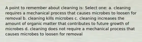 A point to remember about cleaning is: Select one: a. cleaning requires a mechanical process that causes microbes to loosen for removal b. cleaning kills microbes c. cleaning increases the amount of organic matter that contributes to future growth of microbes d. cleaning does not require a mechanical process that causes microbes to loosen for removal