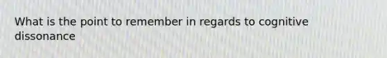 What is the point to remember in regards to cognitive dissonance