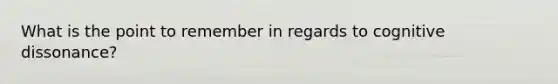 What is the point to remember in regards to cognitive dissonance?