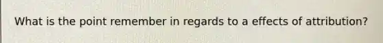 What is the point remember in regards to a effects of attribution?