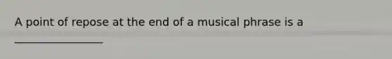 A point of repose at the end of a musical phrase is a ________________