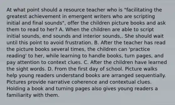 At what point should a resource teacher who is "facilitating the greatest achievement in emergent writers who are scripting initial and final sounds", offer the children picture books and ask them to read to her? A. When the children are able to script initial sounds, end sounds and interior sounds,. She should wait until this point to avoid frustration. B. After the teacher has read the picture books several times, the children can 'practice reading' to her, while learning to handle books, turn pages, and pay attention to context clues. C. After the children have learned the sight words. D. From the first day of school. Picture walks help young readers understand books are arranged sequentially. Pictures provide narrative coherence and contextual clues. Holding a book and turning pages also gives young readers a familiarity with them.