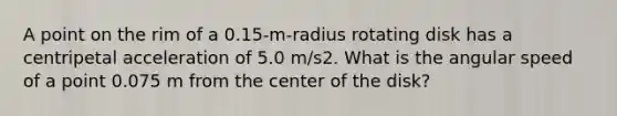 A point on the rim of a 0.15-m-radius rotating disk has a centripetal acceleration of 5.0 m/s2. What is the angular speed of a point 0.075 m from the center of the disk?