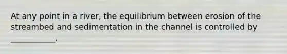 At any point in a river, the equilibrium between erosion of the streambed and sedimentation in the channel is controlled by ___________.