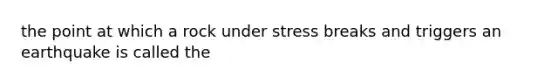 the point at which a rock under stress breaks and triggers an earthquake is called the