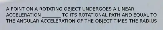 A POINT ON A ROTATING OBJECT UNDERGOES A LINEAR ACCELERATION ________ TO ITS ROTATIONAL PATH AND EQUAL TO THE ANGULAR ACCELERATION OF THE OBJECT TIMES THE RADIUS