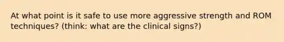 At what point is it safe to use more aggressive strength and ROM techniques? (think: what are the clinical signs?)