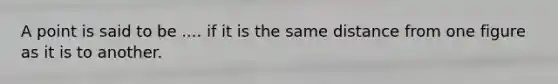 A point is said to be .... if it is the same distance from one figure as it is to another.