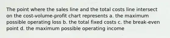 The point where the sales line and the total costs line intersect on the cost-volume-profit chart represents a. the maximum possible operating loss b. the total fixed costs c. the break-even point d. the maximum possible operating income