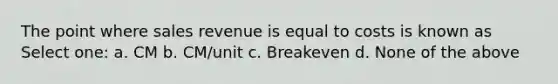 The point where sales revenue is equal to costs is known as Select one: a. CM b. CM/unit c. Breakeven d. None of the above