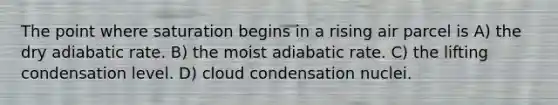 The point where saturation begins in a rising air parcel is A) the dry adiabatic rate. B) the moist adiabatic rate. C) the lifting condensation level. D) cloud condensation nuclei.