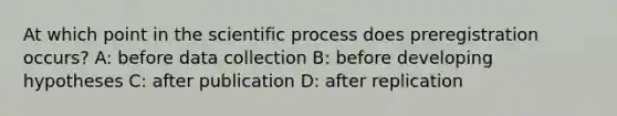 At which point in the scientific process does preregistration occurs? A: before data collection B: before developing hypotheses C: after publication D: after replication