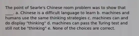 The point of Searle's Chinese room problem was to show that ____. a. Chinese is a difficult language to learn b. machines and humans use the same thinking strategies c. machines can and do display "thinking" d. machines can pass the Turing test and still not be "thinking" e. None of the choices are correct.