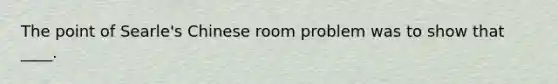 The point of Searle's Chinese room problem was to show that ____.