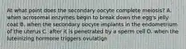 At what point does the secondary oocyte complete meiosis? A. when acrosomal enzymes begin to break down the egg's jelly coat B. when the secondary oocyte implants in the endometrium of the uterus C. after it is penetrated by a sperm cell D. when the luteinizing hormone triggers ovulation