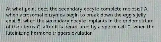 At what point does the secondary oocyte complete meiosis? A. when acrosomal enzymes begin to break down the egg's jelly coat B. when the secondary oocyte implants in the endometrium of the uterus C. after it is penetrated by a sperm cell D. when the luteinizing hormone triggers ovulation