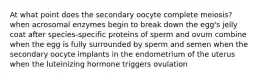 At what point does the secondary oocyte complete meiosis? when acrosomal enzymes begin to break down the egg's jelly coat after species-specific proteins of sperm and ovum combine when the egg is fully surrounded by sperm and semen when the secondary oocyte implants in the endometrium of the uterus when the luteinizing hormone triggers ovulation