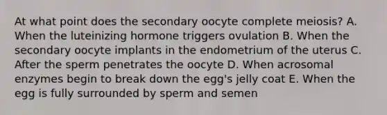 At what point does the secondary oocyte complete meiosis? A. When the luteinizing hormone triggers ovulation B. When the secondary oocyte implants in the endometrium of the uterus C. After the sperm penetrates the oocyte D. When acrosomal enzymes begin to break down the egg's jelly coat E. When the egg is fully surrounded by sperm and semen