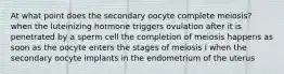 At what point does the secondary oocyte complete meiosis? when the luteinizing hormone triggers ovulation after it is penetrated by a sperm cell the completion of meiosis happens as soon as the oocyte enters the stages of meiosis I when the secondary oocyte implants in the endometrium of the uterus