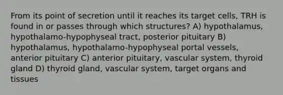 From its point of secretion until it reaches its target cells, TRH is found in or passes through which structures? A) hypothalamus, hypothalamo-hypophyseal tract, posterior pituitary B) hypothalamus, hypothalamo-hypophyseal portal vessels, anterior pituitary C) anterior pituitary, vascular system, thyroid gland D) thyroid gland, vascular system, target organs and tissues