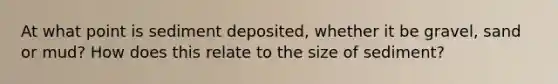 At what point is sediment deposited, whether it be gravel, sand or mud? How does this relate to the size of sediment?