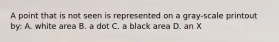 A point that is not seen is represented on a gray-scale printout by: A. white area B. a dot C. a black area D. an X