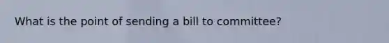 What is the point of sending a bill to committee?